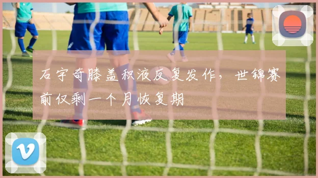 石宇奇膝盖积液反复发作，世锦赛前仅剩一个月恢复期