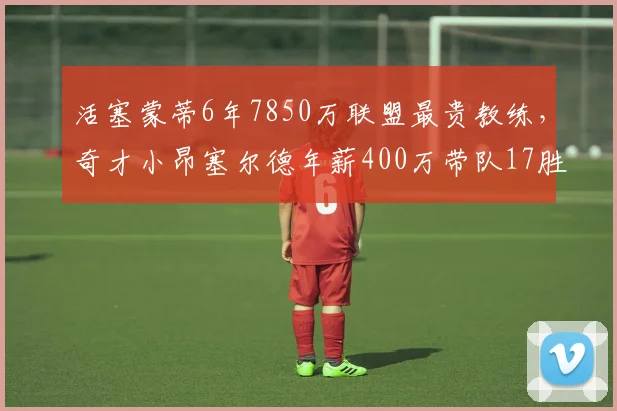 活塞蒙蒂6年7850万联盟最贵教练,奇才小昂塞尔德年薪400万带队17胜反差强烈
