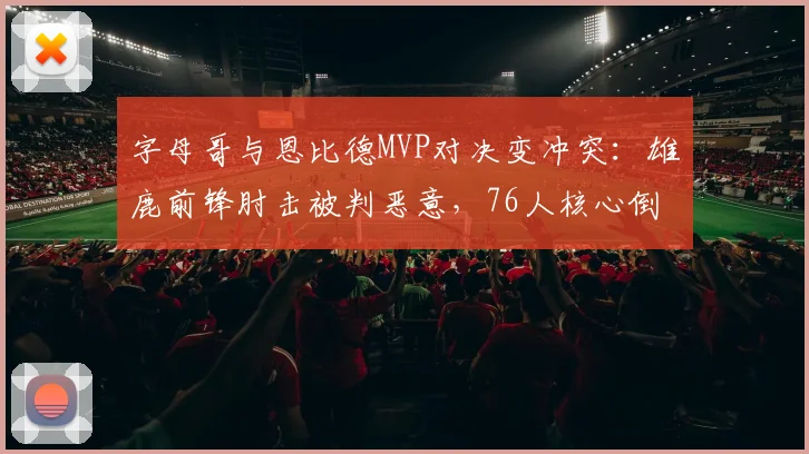字母哥与恩比德MVP对决变冲突:雄鹿前锋肘击被判恶意,76人核心倒地表演被批夸大