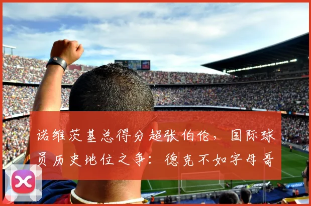 诺维茨基总得分超张伯伦,国际球员历史地位之争:德克不如字母哥?