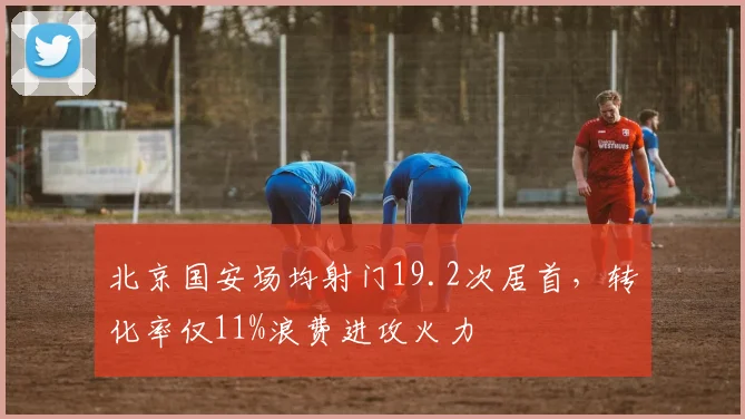 北京国安场均射门19.2次居首,转化率仅11%浪费进攻火力