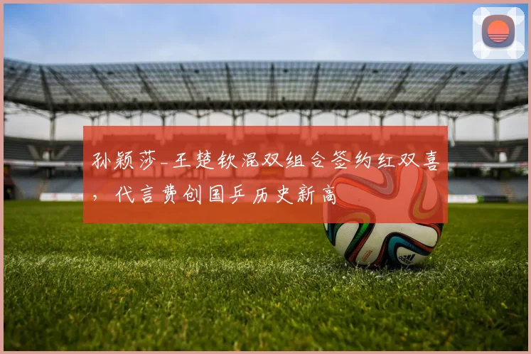 孙颖莎_王楚钦混双组合签约红双喜，代言费创国乒历史新高
