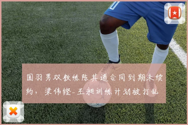 国羽男双教练陈其遒合同到期未续约，梁伟铿_王昶训练计划被打乱