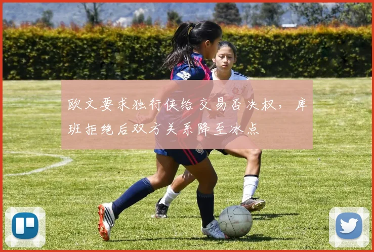欧文要求独行侠给交易否决权,库班拒绝后双方关系降至冰点