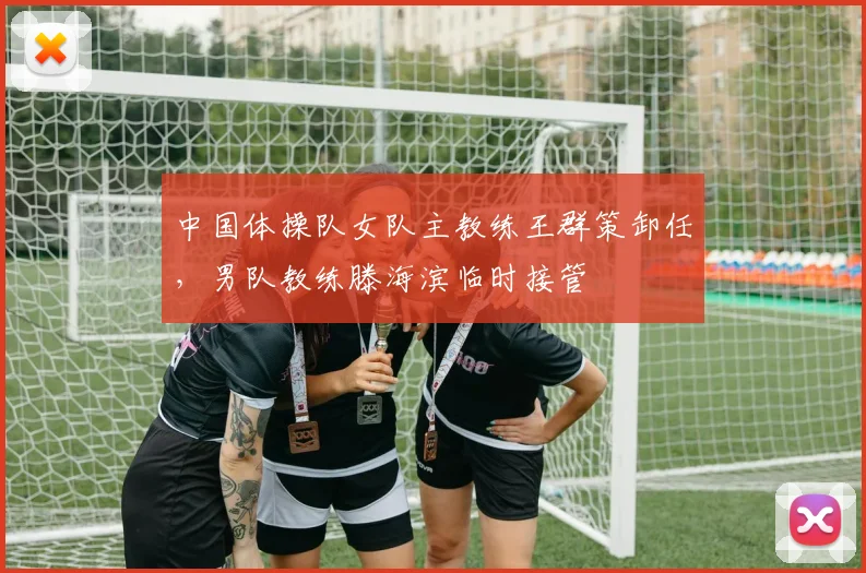 中国体操队女队主教练王群策卸任,男队教练滕海滨临时接管